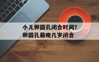 小儿卵圆孔闭合时间？卵圆孔最晚几岁闭合