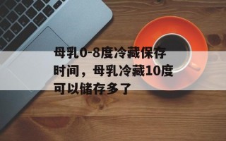 母乳0-8度冷藏保存时间，母乳冷藏10度可以储存多了