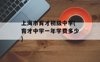 上海市育才初级中学(育才中学一年学费多少)