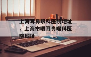 上海耳鼻眼科医院地址，上海市眼耳鼻喉科医院地址