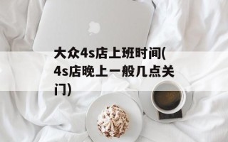 大众4s店上班时间(4s店晚上一般几点关门)