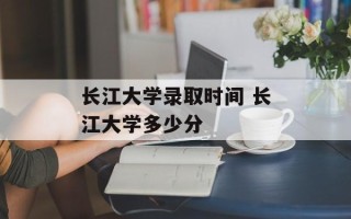 长江大学录取时间 长江大学多少分