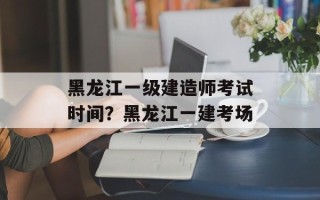 黑龙江一级建造师考试时间？黑龙江一建考场