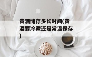黄酒储存多长时间(黄酒要冷藏还是常温保存)