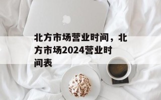 北方市场营业时间，北方市场2024营业时间表