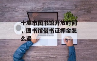 十堰市图书馆开放时间，图书馆借书证押金怎么退