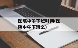 医院中午下班时间(医院中午下班么)