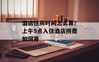 酒店住房时间怎么算？上午9点入住酒店房费如何算