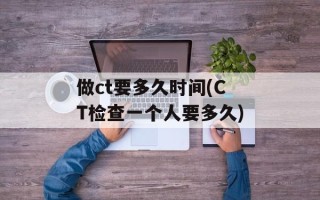 做ct要多久时间(CT检查一个人要多久)