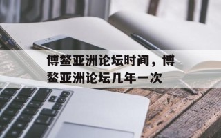 博鳌亚洲论坛时间，博鳌亚洲论坛几年一次