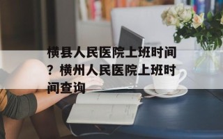 横县人民医院上班时间？横州人民医院上班时间查询