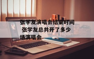 张学友演唱会结束时间 张学友总共开了多少场演唱会