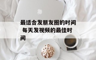 最适合发朋友圈的时间 每天发视频的最佳时间