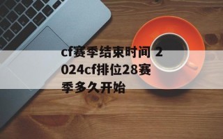 cf赛季结束时间 2024cf排位28赛季多久开始