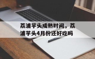 荔浦芋头成熟时间，荔浦芋头4月份还好吃吗