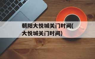 朝阳大悦城关门时间(大悦城关门时间)