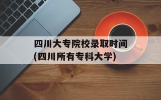 四川大专院校录取时间(四川所有专科大学)