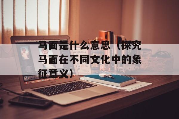 马面是什么意思（探究马面在不同文化中的象征意义）-第1张图片-