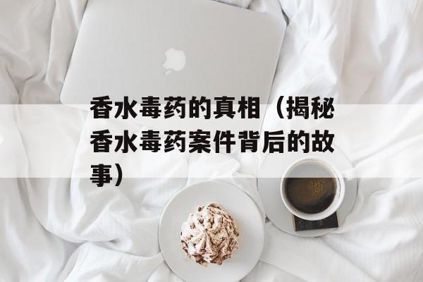 香水毒药的真相（揭秘香水毒药案件背后的故事）-第1张图片-