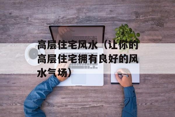 高层住宅风水（让你的高层住宅拥有良好的风水气场）-第1张图片-