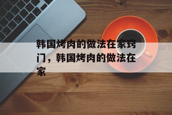 韩国烤肉的做法在家窍门，韩国烤肉的做法在家-第1张图片-