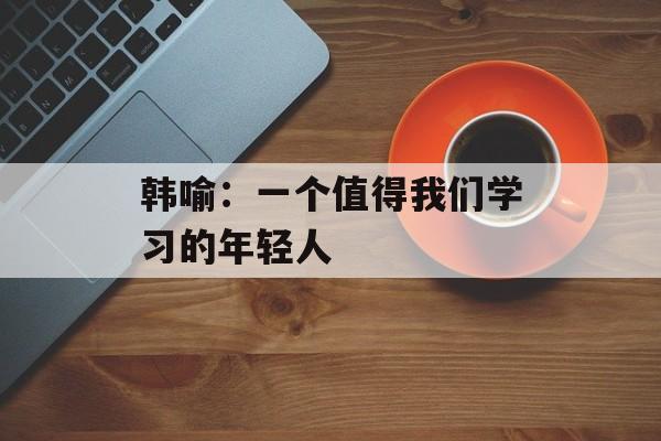 韩喻：一个值得我们学习的年轻人-第1张图片-