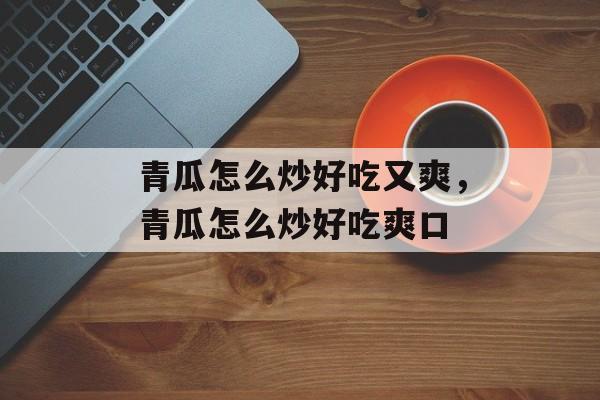 青瓜怎么炒好吃又爽，青瓜怎么炒好吃爽口-第1张图片-