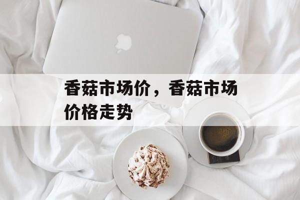 香菇市场价，香菇市场价格走势-第1张图片-