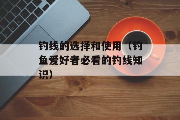 钓线的选择和使用（钓鱼爱好者必看的钓线知识）-第1张图片-