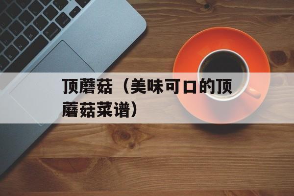 顶蘑菇（美味可口的顶蘑菇菜谱）-第1张图片-