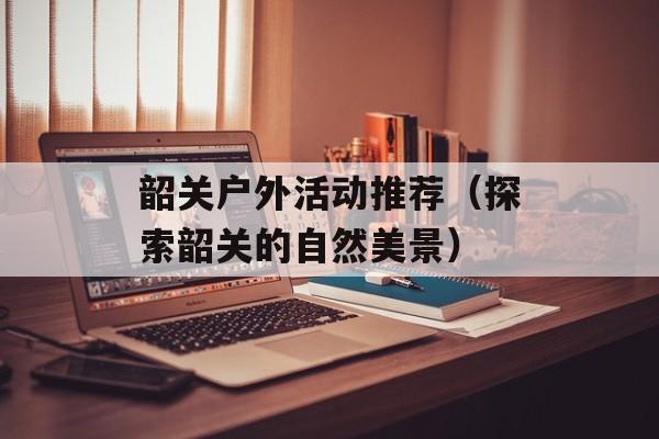 韶关户外活动推荐（探索韶关的自然美景）-第1张图片-
