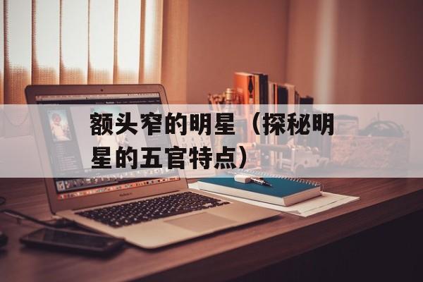 额头窄的明星（探秘明星的五官特点）-第1张图片-