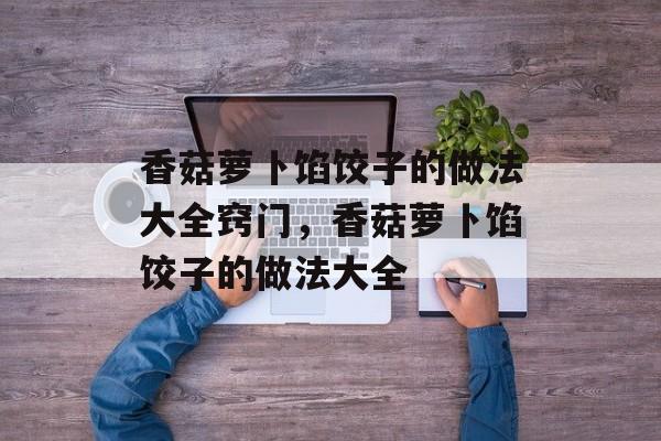 香菇萝卜馅饺子的做法大全窍门，香菇萝卜馅饺子的做法大全-第1张图片-