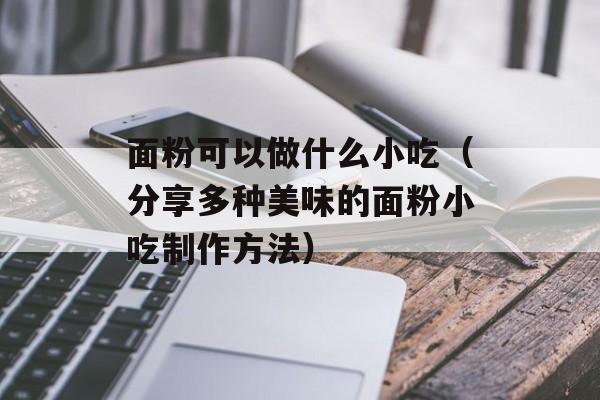 面粉可以做什么小吃（分享多种美味的面粉小吃制作方法）-第1张图片-