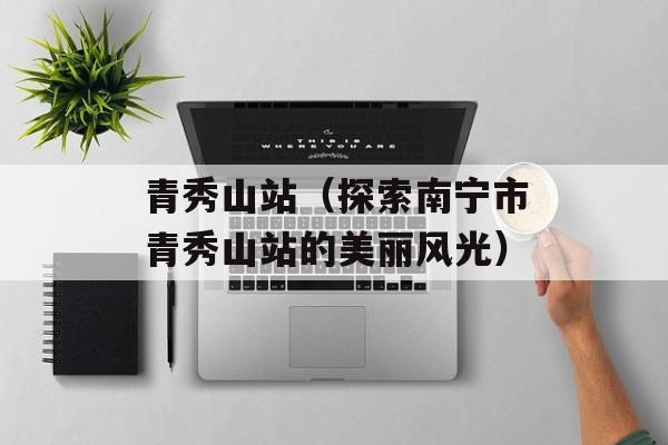 青秀山站（探索南宁市青秀山站的美丽风光）-第1张图片-