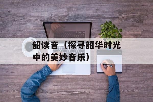 韶读音（探寻韶华时光中的美妙音乐）-第1张图片-