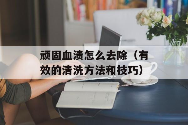 顽固血渍怎么去除（有效的清洗方法和技巧）-第1张图片-