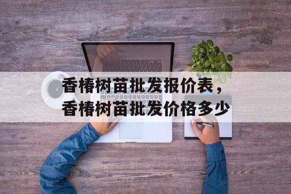 香椿树苗批发报价表，香椿树苗批发价格多少-第1张图片-