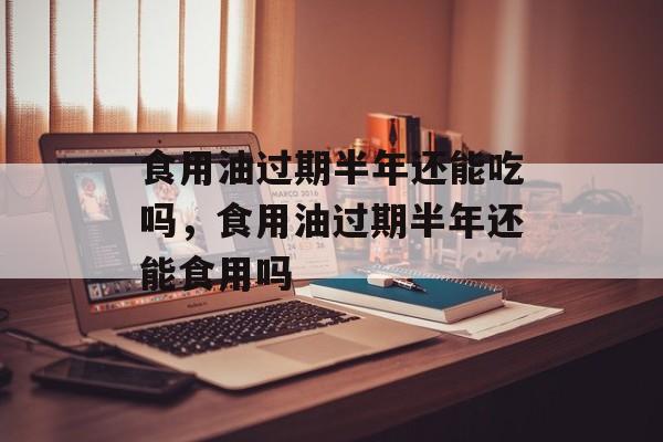 食用油过期半年还能吃吗，食用油过期半年还能食用吗-第1张图片-