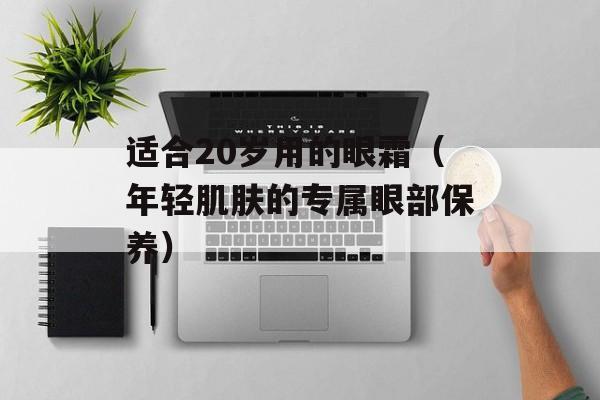 适合20岁用的眼霜（年轻肌肤的专属眼部保养）-第1张图片-