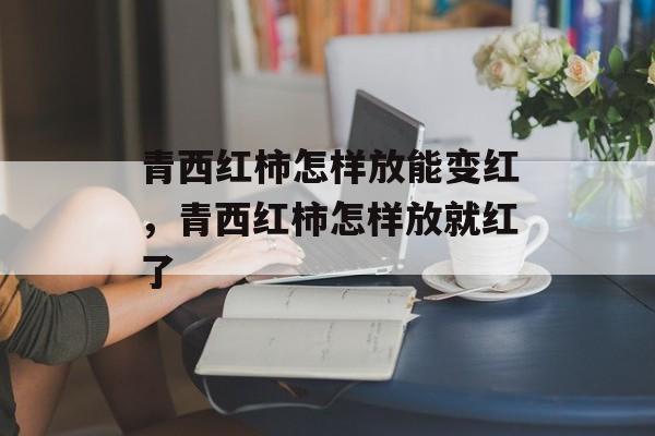 青西红柿怎样放能变红，青西红柿怎样放就红了-第1张图片-
