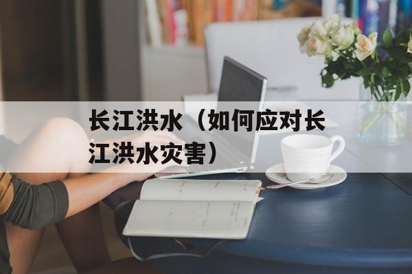 长江洪水（如何应对长江洪水灾害）-第1张图片-