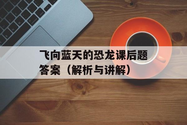 飞向蓝天的恐龙课后题答案（解析与讲解）-第1张图片-
