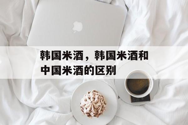 韩国米酒，韩国米酒和中国米酒的区别-第1张图片-