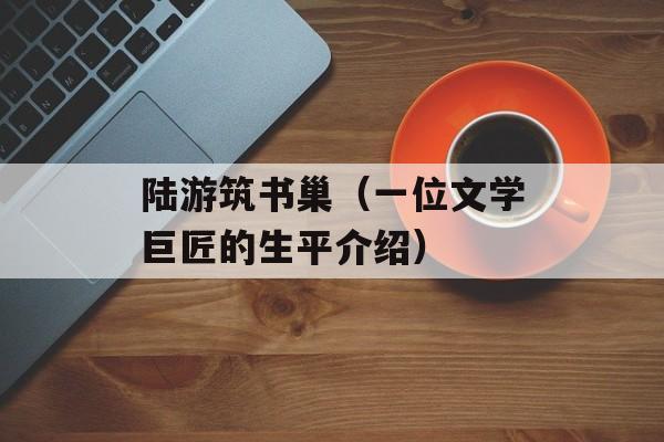 陆游筑书巢（一位文学巨匠的生平介绍）-第1张图片-