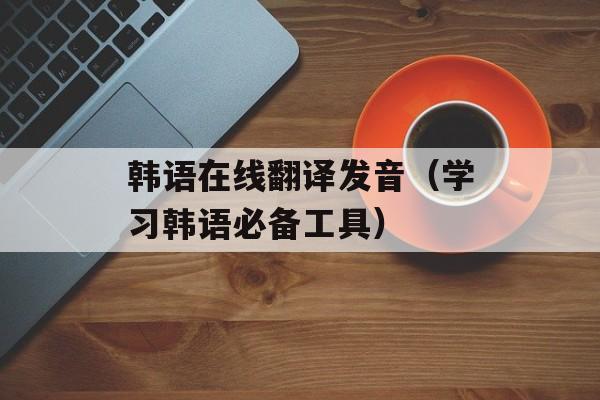 韩语在线翻译发音（学习韩语必备工具）-第1张图片-