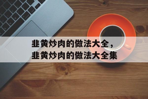 韭黄炒肉的做法大全，韭黄炒肉的做法大全集-第1张图片-