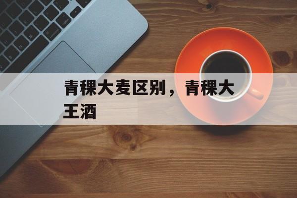 青稞大麦区别，青稞大王酒-第1张图片-