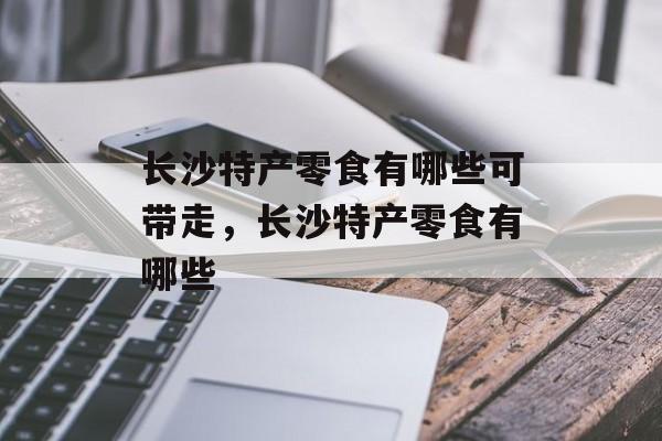 长沙特产零食有哪些可带走，长沙特产零食有哪些-第1张图片-
