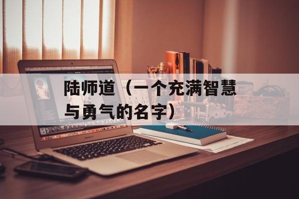 陆师道（一个充满智慧与勇气的名字）-第1张图片-